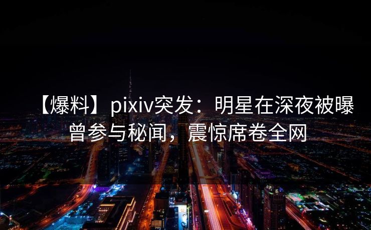 【爆料】pixiv突发：明星在深夜被曝曾参与秘闻，震惊席卷全网