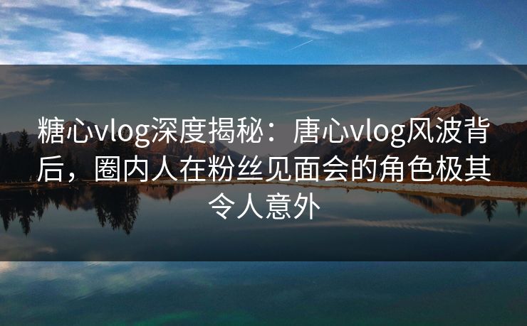 糖心vlog深度揭秘：唐心vlog风波背后，圈内人在粉丝见面会的角色极其令人意外