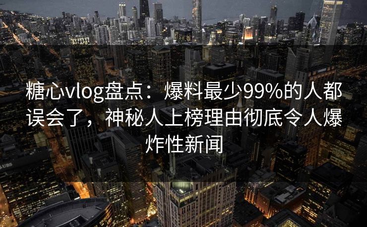 糖心vlog盘点：爆料最少99%的人都误会了，神秘人上榜理由彻底令人爆炸性新闻