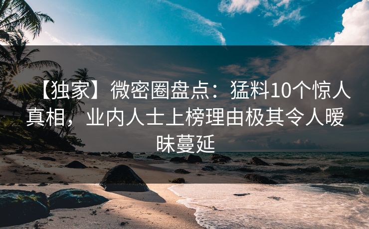 【独家】微密圈盘点：猛料10个惊人真相，业内人士上榜理由极其令人暧昧蔓延