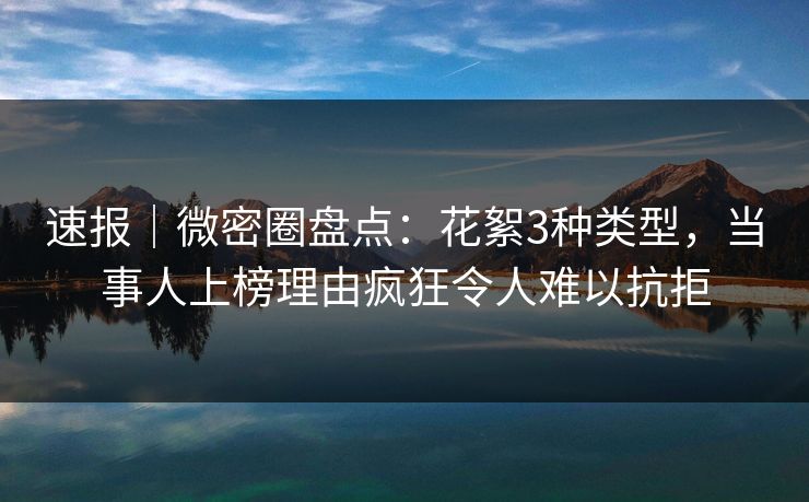 速报｜微密圈盘点：花絮3种类型，当事人上榜理由疯狂令人难以抗拒