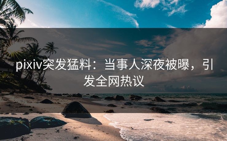 pixiv突发猛料：当事人深夜被曝，引发全网热议
