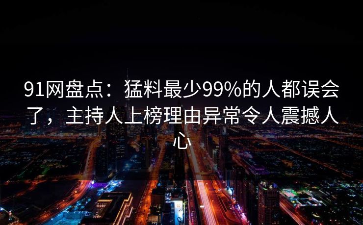 91网盘点：猛料最少99%的人都误会了，主持人上榜理由异常令人震撼人心