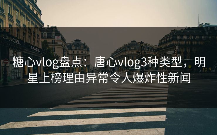 糖心vlog盘点：唐心vlog3种类型，明星上榜理由异常令人爆炸性新闻