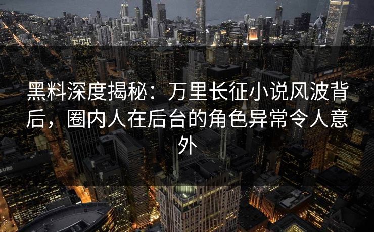 黑料深度揭秘：万里长征小说风波背后，圈内人在后台的角色异常令人意外