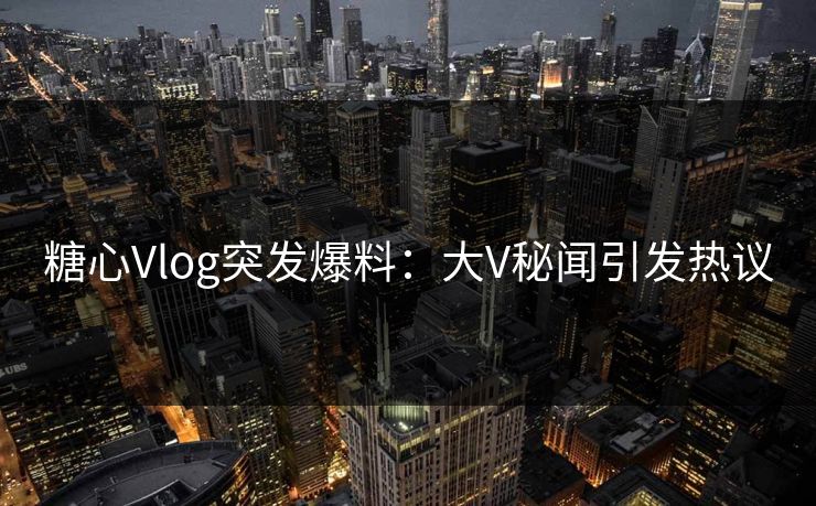 糖心Vlog突发爆料：大V秘闻引发热议