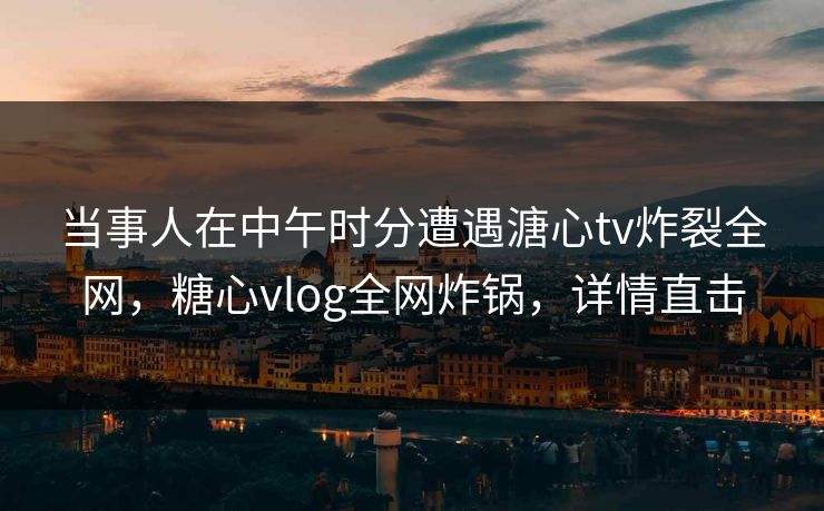 当事人在中午时分遭遇溏心tv炸裂全网，糖心vlog全网炸锅，详情直击