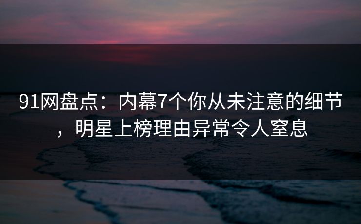 91网盘点：内幕7个你从未注意的细节，明星上榜理由异常令人窒息