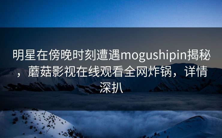 明星在傍晚时刻遭遇mogushipin揭秘，蘑菇影视在线观看全网炸锅，详情深扒