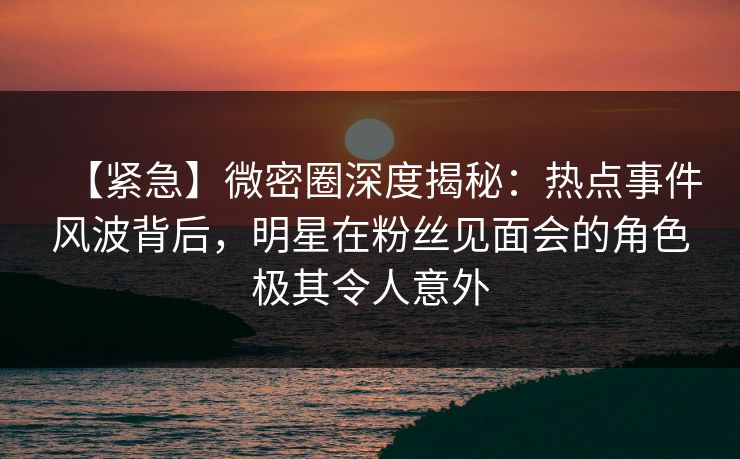 【紧急】微密圈深度揭秘：热点事件风波背后，明星在粉丝见面会的角色极其令人意外