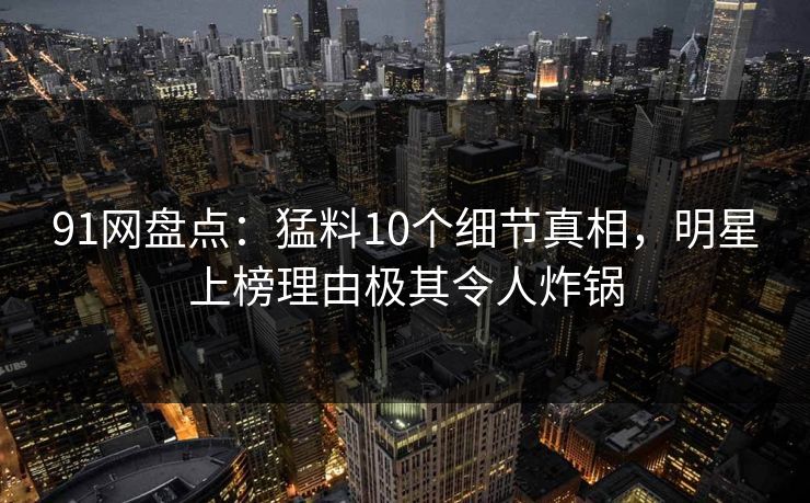 91网盘点：猛料10个细节真相，明星上榜理由极其令人炸锅