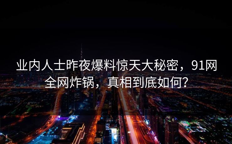 业内人士昨夜爆料惊天大秘密，91网全网炸锅，真相到底如何？