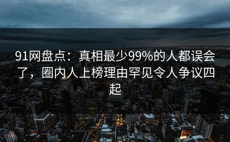 91网盘点：真相最少99%的人都误会了，圈内人上榜理由罕见令人争议四起