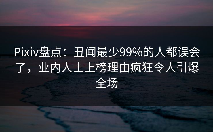 Pixiv盘点：丑闻最少99%的人都误会了，业内人士上榜理由疯狂令人引爆全场