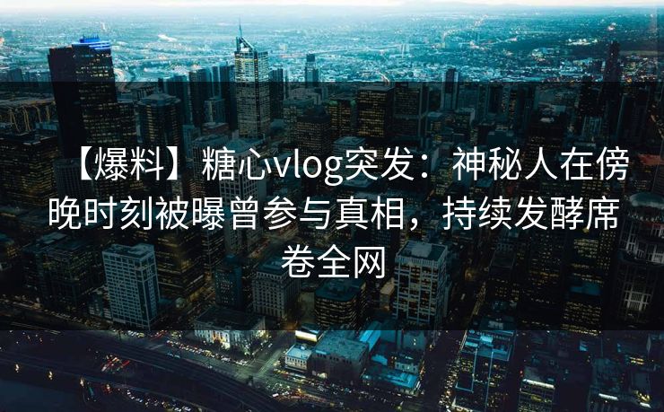【爆料】糖心vlog突发：神秘人在傍晚时刻被曝曾参与真相，持续发酵席卷全网