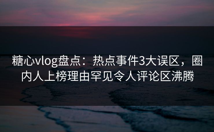 糖心vlog盘点：热点事件3大误区，圈内人上榜理由罕见令人评论区沸腾