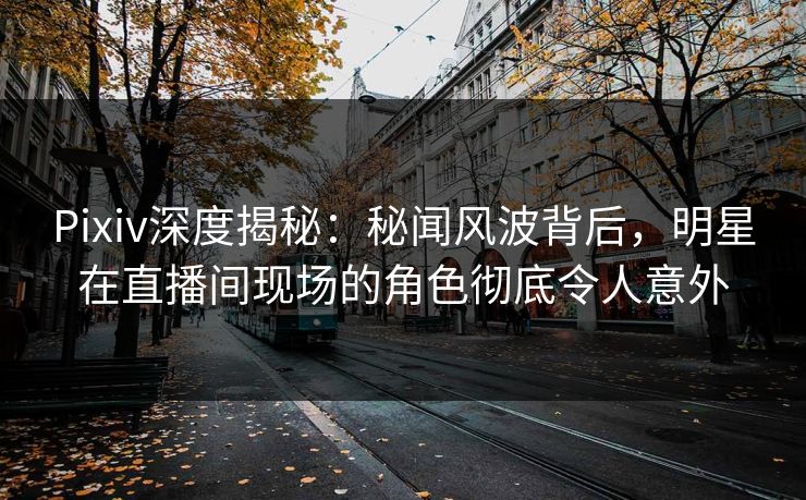 Pixiv深度揭秘：秘闻风波背后，明星在直播间现场的角色彻底令人意外