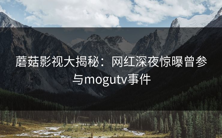 蘑菇影视大揭秘：网红深夜惊曝曾参与mogutv事件