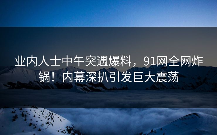 业内人士中午突遇爆料，91网全网炸锅！内幕深扒引发巨大震荡