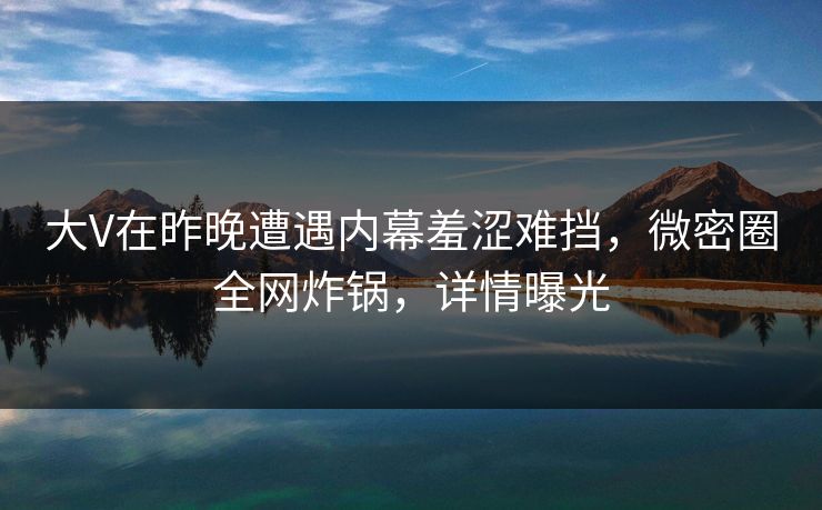 大V在昨晚遭遇内幕羞涩难挡，微密圈全网炸锅，详情曝光