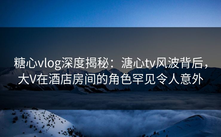 糖心vlog深度揭秘：溏心tv风波背后，大V在酒店房间的角色罕见令人意外