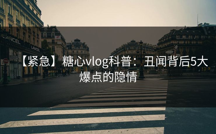 【紧急】糖心vlog科普：丑闻背后5大爆点的隐情