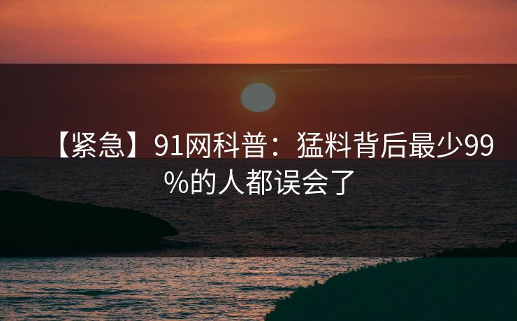 【紧急】91网科普：猛料背后最少99%的人都误会了