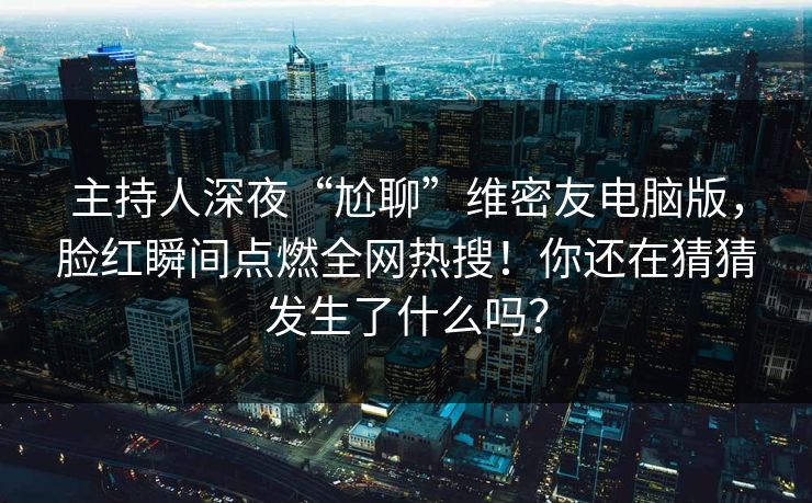 主持人深夜“尬聊”维密友电脑版，脸红瞬间点燃全网热搜！你还在猜猜发生了什么吗？