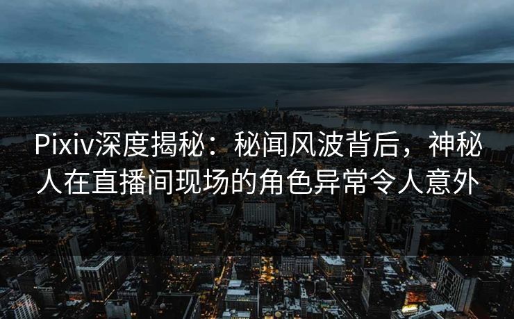 Pixiv深度揭秘：秘闻风波背后，神秘人在直播间现场的角色异常令人意外