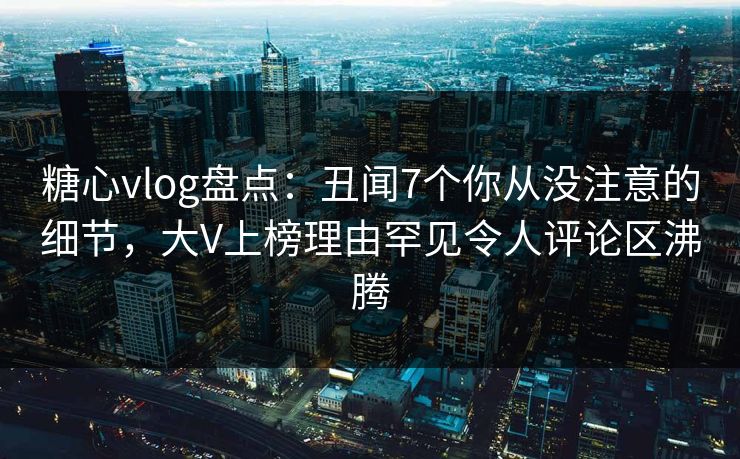 糖心vlog盘点：丑闻7个你从没注意的细节，大V上榜理由罕见令人评论区沸腾