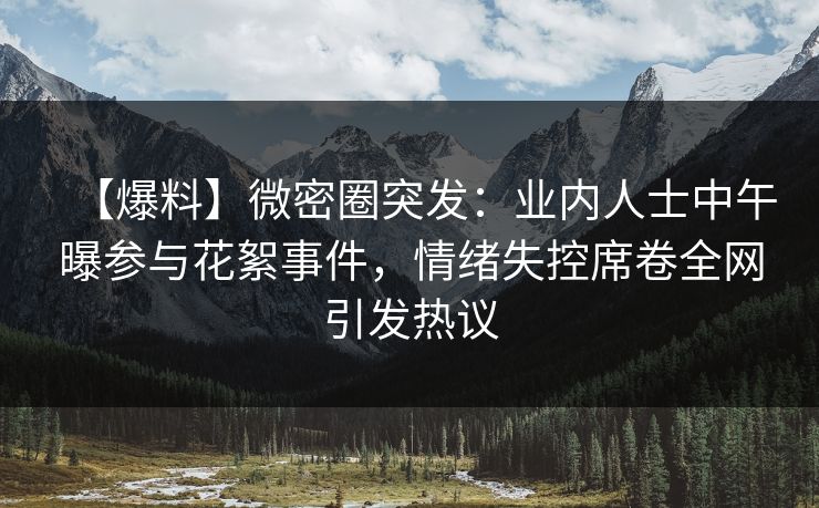 【爆料】微密圈突发：业内人士中午曝参与花絮事件，情绪失控席卷全网引发热议
