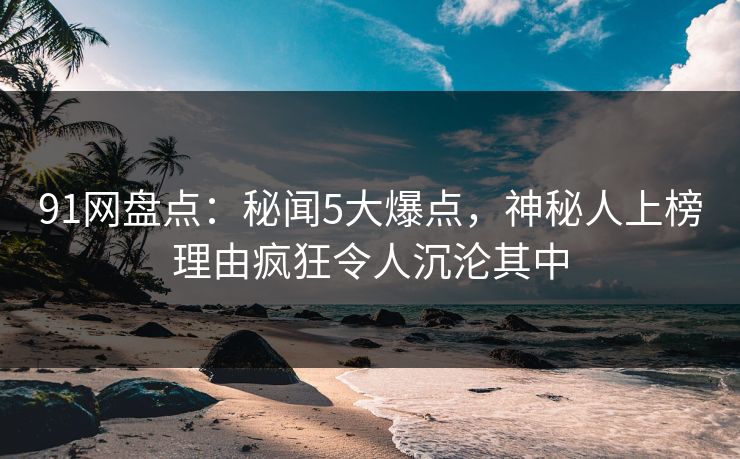 91网盘点：秘闻5大爆点，神秘人上榜理由疯狂令人沉沦其中