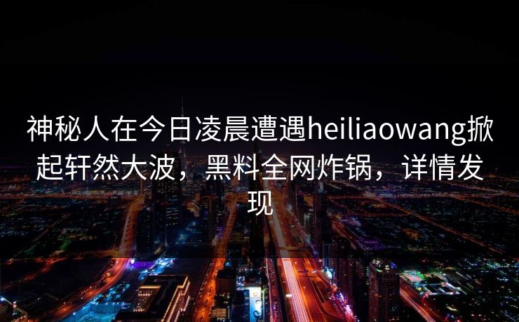 神秘人在今日凌晨遭遇heiliaowang掀起轩然大波，黑料全网炸锅，详情发现