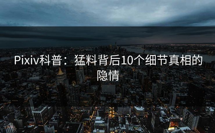 Pixiv科普：猛料背后10个细节真相的隐情