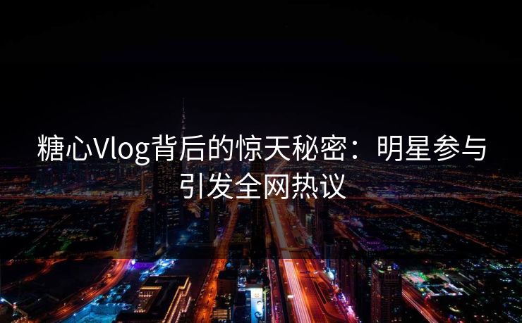 糖心Vlog背后的惊天秘密：明星参与引发全网热议