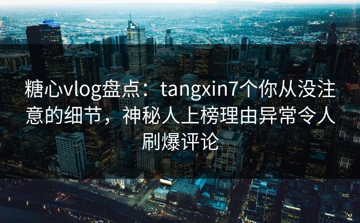 糖心vlog盘点：tangxin7个你从没注意的细节，神秘人上榜理由异常令人刷爆评论