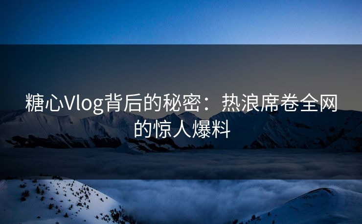 糖心Vlog背后的秘密：热浪席卷全网的惊人爆料