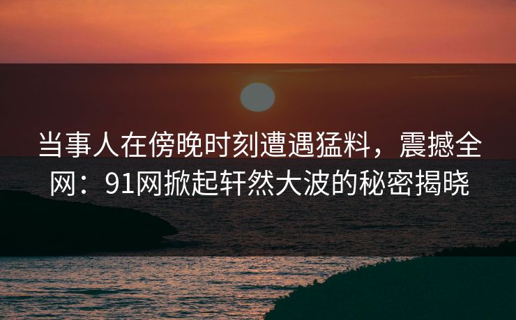 当事人在傍晚时刻遭遇猛料，震撼全网：91网掀起轩然大波的秘密揭晓