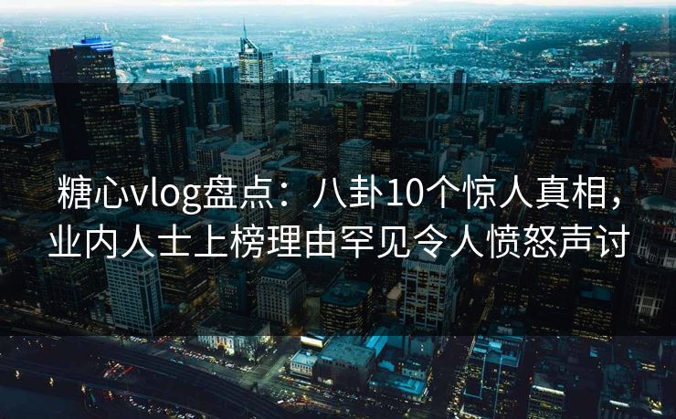 糖心vlog盘点：八卦10个惊人真相，业内人士上榜理由罕见令人愤怒声讨