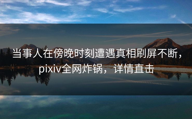 当事人在傍晚时刻遭遇真相刷屏不断，pixiv全网炸锅，详情直击