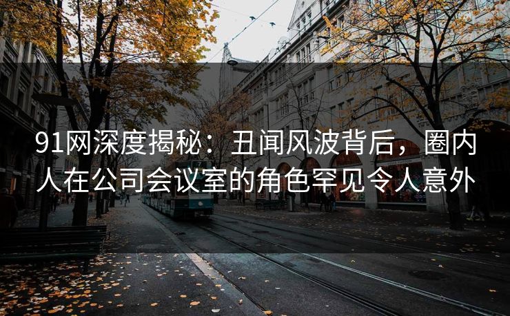 91网深度揭秘：丑闻风波背后，圈内人在公司会议室的角色罕见令人意外