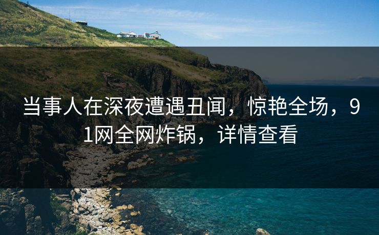 当事人在深夜遭遇丑闻，惊艳全场，91网全网炸锅，详情查看