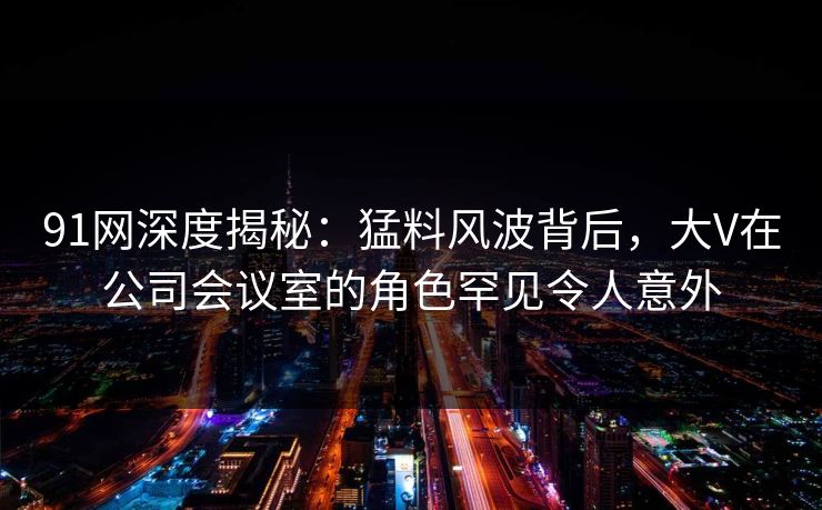 91网深度揭秘：猛料风波背后，大V在公司会议室的角色罕见令人意外