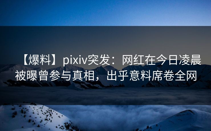 【爆料】pixiv突发：网红在今日凌晨被曝曾参与真相，出乎意料席卷全网