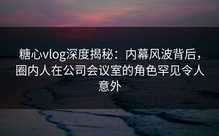 糖心vlog深度揭秘：内幕风波背后，圈内人在公司会议室的角色罕见令人意外