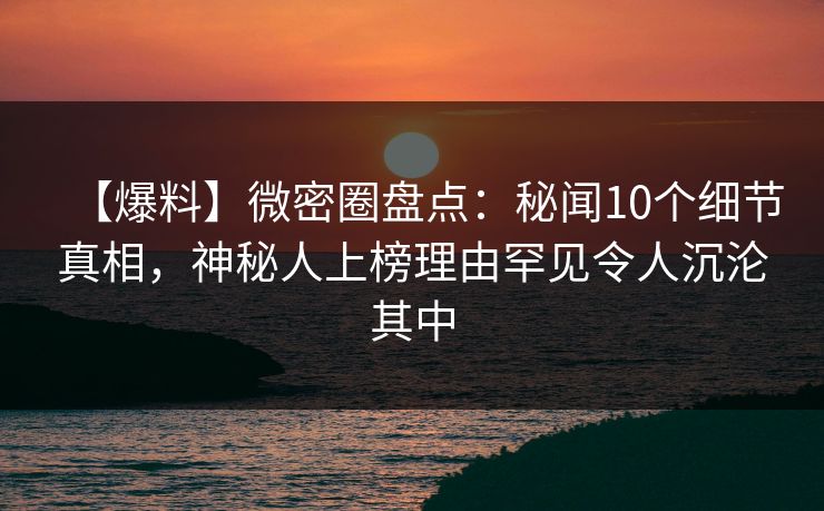 【爆料】微密圈盘点：秘闻10个细节真相，神秘人上榜理由罕见令人沉沦其中