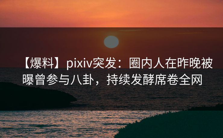 【爆料】pixiv突发：圈内人在昨晚被曝曾参与八卦，持续发酵席卷全网