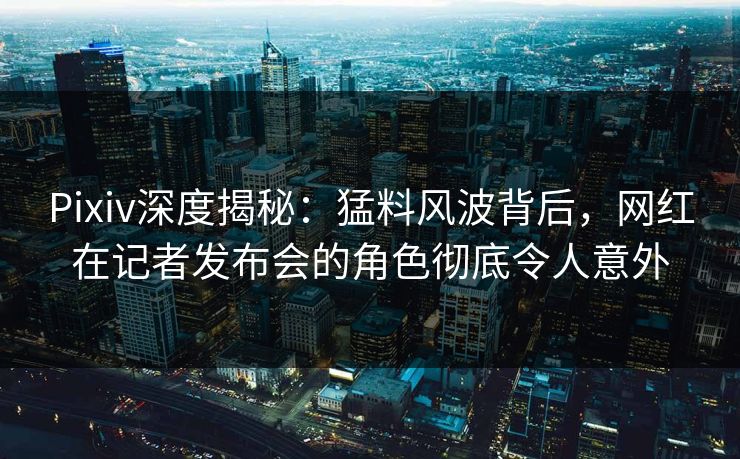 Pixiv深度揭秘：猛料风波背后，网红在记者发布会的角色彻底令人意外