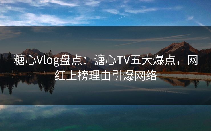 糖心Vlog盘点：溏心TV五大爆点，网红上榜理由引爆网络