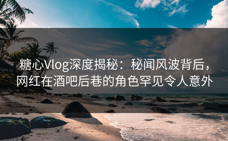 糖心Vlog深度揭秘：秘闻风波背后，网红在酒吧后巷的角色罕见令人意外